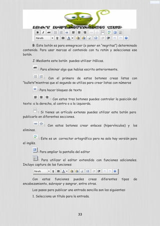 B: Este botón es para ennegrecer (o poner en “negritas”) determinado
contenido. Para usar marcas el contenido con tu ratón y seleccionas ese
botón.
I: Mediante este botón puedes utilizar itálicas.
: Para eliminar algo que habías escrito anteriormente.
: Con el primero de estos botones creas listas con
“bullets”mientras que el segundo se utiliza para crear listas con números
: Para hacer bloques de texto
: Con estos tres botones puedes controlar la posición del
texto: a la derecha, al centro o a la izquierda.
: Si tienes un artículo extenso puedes utilizar este botón para
publicarlo en diferentes secciones.
: Con estos botones crear enlaces (hipervínculos) y los
eliminas.
: Este es un corrector ortográfico pero no solo hay versión para
el inglés.
: Para ampliar la pantalla del editor
: Para utilizar el editor extendido con funciones adicionales.
Incluyo captura de las funciones:
Con estas funciones puedes creas diferentes tipos de
encabezamiento, subrayar y sangrar, entre otras.
Los pasos para publicar una entrada sencilla son los siguientes:
1. Selecciona un título para la entrada.
33
 