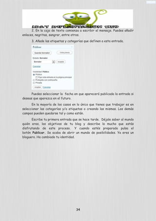 2. En la caja de texto comienza a escribir el mensaje. Puedes añadir
enlaces, negritas, sangrar, entre otros.
3. Añade las etiquetas y categorías que definen a esta entrada.
Puedes seleccionar la fecha en que aparecerá publicada la entrada si
deseas que aparezca en el futuro.
En la mayoría de los casos en lo único que tienes que trabajar es en
seleccionar las categorías y/o etiquetas o creando las mismas. Los demás
campos pueden quedarse tal y como están.
Escribe tu primera entrada que se hace tarde. Déjale saber al mundo
quién eres, los objetivos de tu blog y describe lo mucho que estás
disfrutando de este proceso. Y cuando estés preparado pulsa el
botón Publicar. Se acaba de abrir un mundo de posibilidades. Ya eres un
bloguero. Ha cambiado tu identidad.
34
 