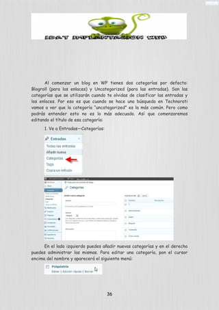Al comenzar un blog en WP tienes dos categorías por defecto:
Blogroll (para los enlaces) y Uncategorized (para las entradas). Son las
categorías que se utilizarán cuando te olvidas de clasificar las entradas y
los enlaces. Por eso es que cuando se hace una búsqueda en Technorati
vamos a ver que la categoría “uncategorized” es la más común. Pero como
podrás entender esto no es lo más adecuado. Así que comenzaremos
editando el título de esa categoría:
1. Ve a Entradas—Categorías:
En el lado izquierdo puedes añadir nuevas categorías y en el derecho
puedes administrar las mismas. Para editar una categoría, pon el cursor
encima del nombre y aparecerá el siguiente menú:
36
 