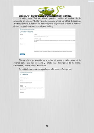 Si seleccionas “Edición Rápida” puedes cambiar el nombre de la
categoría, si escoges “Editar” puedes cambiar otras variables. Selecciona
“Editar”y cambia el nombre de esa categoría. Sugiero que utilices el nombre
de una categoría que sea central para tu blog.
Tienes ahora un espacio para editar el nombre, seleccionar si la
quieres como una sub-categoría y añadir una descripción de la misma.
Finalmente, pulsas sobre “Actualizar”.
Para añadir una nueva categoría vas a Entrada—-Categorías:
37
 