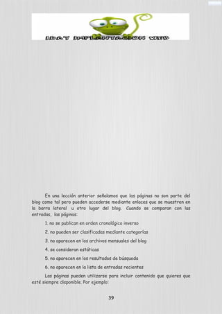 En una lección anterior señalamos que las páginas no son parte del
blog como tal pero pueden accederse mediante enlaces que se muestren en
la barra lateral u otro lugar del blog. Cuando se comparan con las
entradas, las páginas:
1. no se publican en orden cronológico inverso
2. no pueden ser clasificadas mediante categorías
3. no aparecen en los archivos mensuales del blog
4. se consideran estáticas
5. no aparecen en los resultados de búsqueda
6. no aparecen en la lista de entradas recientes
Las páginas pueden utilizarse para incluir contenido que quieres que
esté siempre disponible. Por ejemplo:
39
 
