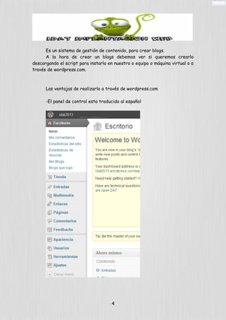 Es un sistema de gestión de contenido, para crear blogs.
A la hora de crear un blogs debemos ver si queremos crearlo
descargando el script para instarlo en nuestro o equipo o máquina virtual o a
través de wordpress.com.
Las ventajas de realizarlo a través de wordpress.com
-El panel de control esta traducido al español
4
 