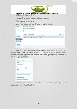 1. Página de “acerca de mi”
2. Resumé, artículos, presentaciones, manuales
3. Formulario de contacto
Para crear una página ve a Páginas—-Añadir Nueva:
Como ves tienes disponible el mismo editor que se utilizar para crear
las entradas. Procede a añadir un título y redactar el texto para la página.
Puedes también organizar las páginas de forma jerárquica y cambiar el
orden en que aparezcan.
Para editar las páginas accede “Páginas—-Todas las Páginas” y pon el
curso sobre el titulo de la página:
40
 