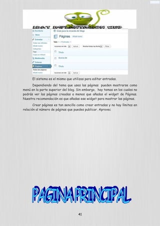 El sistema es el mismo que utilizas para editar entradas.
Dependiendo del tema que uses las páginas pueden mostrarse como
menú en la parte superior del blog. Sin embargo, hay temas en los cuales no
podrás ver las páginas creadas a menos que añadas el widget de Páginas.
Nuestra recomendación es que añadas ese widget para mostrar las páginas.
Crear páginas es tan sencillo como crear entradas y no hay límites en
relación al número de páginas que puedes publicar. Aprovec
41
 