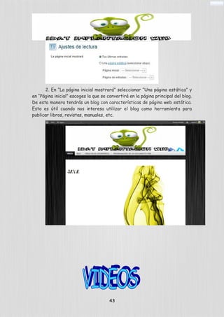 2. En “La página inicial mostrará” seleccionar “Una página estática” y
en “Página inicial” escoges la que se convertirá en la página principal del blog.
De esta manera tendrás un blog con características de página web estática.
Esto es útil cuando nos interesa utilizar el blog como herramienta para
publicar libros, revistas, manuales, etc.
43
 