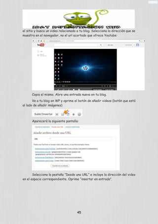 el sitio y busca un video relacionado a tu blog. Selecciona la dirección que se
muestra en el navegador, no el url acortado que ofrece Youtube:
Copia el mismo. Abre una entrada nueva en tu blog.
Ve a tu blog en WP y oprime el botón de añadir videos (botón que está
al lado de añadir imágenes)
Aparecerá la siguiente pantalla:
Selecciona la pestaña “Desde una URL” e incluye la dirección del video
en el espacio correspondiente. Oprime “insertar en entrada”.
45
 