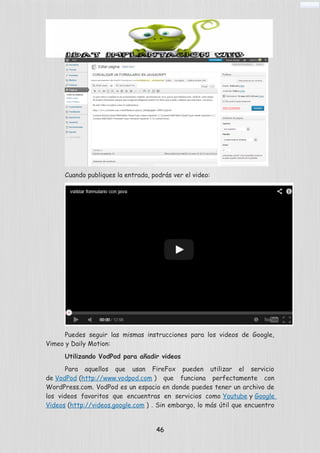 Cuando publiques la entrada, podrás ver el video:
Puedes seguir las mismas instrucciones para los videos de Google,
Vimeo y Daily Motion:
Utilizando VodPod para añadir videos
Para aquellos que usan FireFox pueden utilizar el servicio
de VodPod (http://www.vodpod.com ) que funciona perfectamente con
WordPress.com. VodPod es un espacio en donde puedes tener un archivo de
los videos favoritos que encuentras en servicios como Youtube y Google
Videos (http://videos.google.com ) . Sin embargo, lo más útil que encuentro
46
 