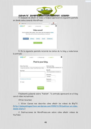 4. Después de añadir el video a Vodpod aparecerá la siguiente pantalla
en donde seleccionarás WordPress:
5. En la siguiente pantalla incluirás los datos de tu blog y redactaras
la entrada:
Finalmente pulsarás sobre “Publish”. Tu entrada aparecerá en el blog
con el video incrustrado.
Otros recursos:
1. Víctor Cuevas nos describe cómo añadir los videos de BlipTV.
(http://dameunblogporfavor.wordpress.com/2008/11/30/publicar-un-video-
desde-bliptv/)
2. Instrucciones de WordPress.com sobre cómo añadir videos de
YouTube:
48
 