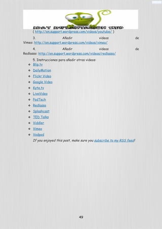 ( http://en.support.wordpress.com/videos/youtube/ )
3. Añadir videos de
Vimeo: http://en.support.wordpress.com/videos/vimeo/
4. Añadir videos de
Redlasso: http://en.support.wordpress.com/videos/redlasso/
5. Instrucciones para añadir otros videos:
 Blip.tv
 DailyMotion
 Flickr Video
 Google Video
 Kyte.tv
 LiveVideo
 PodTech
 Redlasso
 Splashcast
 TED Talks
 Viddler
 Vimeo
 Vodpod
If you enjoyed this post, make sure you subscribe to my RSS feed!
49
 