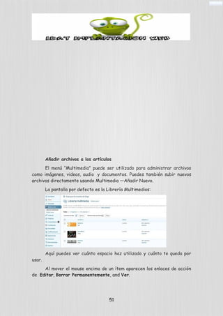 Añadir archivos a los artículos
El menú “Multimedia” puede ser utilizado para administrar archivos
como imágenes, videos, audio y documentos. Puedes también subir nuevos
archivos directamente usando Multimedia —Añadir Nuevo.
La pantalla por defecto es la Librería Multimedios:
Aquí puedes ver cuánto espacio haz utilizado y cuánto te queda por
usar.
Al mover el mouse encima de un ítem aparecen los enlaces de acción
de Editar, Borrar Permanentemente, and Ver.
51
 