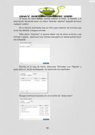 Si haces clic sobre Editar, podrás cambiar el título, la leyenda y la
descripción. Recuerda hacer clic sobre “Guardar cambios” después de hacer
cualquier cambio.
En la librería multimedia hay un filtro para mostrar los archivos que
no se han añadido a ninguna entrada.
Pulsa sobre “Adjuntar” si quieres añadir uno de estos archivos a una
entrada o página. Aparecerá una ventana emergente en donde podrás hacer
una búsqueda:
Escribe en la caja de texto, selecciona “Entradas” y/o “Páginas” y
pulsa sobre el botón de Búsqueda. Se mostrarán los resultados:
Escoge el artículo haciendo clic en el botón de “Seleccionar”.
52
 