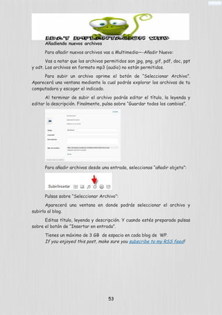 Añadiendo nuevos archivos
Para añadir nuevos archivos vas a Multimedia—-Añadir Nuevo:
Vas a notar que los archivos permitidos son jpg, png, gif, pdf, doc, ppt
y odt. Los archivos en formato mp3 (audio) no están permitidos.
Para subir un archivo oprime el botón de “Seleccionar Archivo”.
Aparecerá una ventana mediante la cual podrás explorar los archivos de tu
computadora y escoger el indicado.
Al terminar de subir el archivo podrás editar el título, la leyenda y
editar la descripción. Finalmente, pulsa sobre “Guardar todos los cambios”.
Para añadir archivos desde una entrada, seleccionas “añadir objeto”:
Pulsas sobre “Seleccionar Archivo”:
Aparecerá una ventana en donde podrás seleccionar el archivo y
subirlo al blog.
Editas título, leyenda y descripción. Y cuando estés preparado pulsas
sobre el botón de “Insertar en entrada”.
Tienes un máximo de 3 GB de espacio en cada blog de WP.
If you enjoyed this post, make sure you subscribe to my RSS feed!
53
 