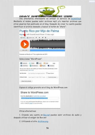 Una alternativa interesante es utilizar el servicio de Soundcloud.
Mediante el mismo puedes subir archivos mp3 y/o insertar archivos que
otros usuarios han publicado en el blog. Después de crear tu cuenta puedes
identificar el archivo deseado y buscar el botón de “share”:
Seleccionas “WordPress”:
Copias el código provisto en el blog de WordPress.com:
Otras alternativas:
1. Creando una cuenta en Box.net puedes subir archivos de audio y
después utilizar el widget de Box.net
2. Utilizando el sitio Archive.org.
56
 