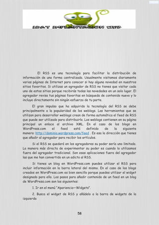 El RSS es una tecnología para facilitar la distribución de
información de una forma centralizada. Usualmente visitamos diariamente
varias páginas de Internet para conocer si hay alguna novedad en nuestros
sitios favoritos. Si utilizas un agregador de RSS no tienes que visitar cada
uno de estos sitios porque recibirás todas las novedades en un solo lugar. El
agregador revisa tus páginas favoritas en búsqueda de contenido nuevo y lo
incluye directamente sin ningún esfuerzo de tu parte.
El gran impulso que ha adquirido la tecnología del RSS se debe
principalmente a la popularidad de los weblogs. Las herramientas que se
utilizan para desarrollar weblogs crean de forma automática el feed de RSS
que puede ser utilizado para distribuirlo. Los weblogs contienen en su página
principal un enlace al archivo XML. En el caso de los blogs en
WordPress.com el feed está definido de la siguiente
manera: http://dominio.wordpress.com/feed . Es esa la dirección que tienes
que añadir al agregador para recibir los artículos.
Si el RSS se quedará en los agregadores su poder sería uno limitado.
La manera más directa de experimentar su poder es cuando lo utilizamos
fuera del agregador tradicional. Son esas aplicaciones fuera del agregador
las que me han convertido en un adicto al RSS.
Si tienes un blog en WordPress.com puedes utilizar el RSS para
incluir información en la barra lateral del mismo. En el caso de los blogs
creados en WordPress.com es bien sencillo porque puedes utilizar el widget
designado para ello. Los pasos para añadir contenido de un feed en un blog
de WordPress.com son los siguientes:
1. Ir en el menú “Apariencia—Widgets”.
2. Busca el widget de RSS y añádelo a la barra de widgets de la
izquierda
58
 