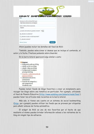 Ahora puedes incluir los detalles del feed de RSS:
También, puedes seleccionar si deseas que se incluya el contenido, el
autor y la fecha. Finalizas pulsando sobre Guardar.
En la barra lateral aparecerá algo similar a esto:
Puedes incluir feeds de blogs favoritos o crear un miniplaneta para
recoger los blogs sobre una temática en particular. Por ejemplo, utilizando
el feed de Planeta Educativo (http://www.aulablog.com/planeta/node/feed )
puedes tener los artículos más recientes en la barra lateral.
Más aún, si tienes una cuenta en un sistema de social bookmarking
(Diigo, por ejemplo) puedes utilizar los feeds que se proveen por etiquetas
para añadir enlaces de forma automática.
El widget de RSS es uno de mis favoritos por el hecho de que
mediante el mismo puedes brindar información valiosa a los visitantes de tu
blog sin ningún tipo de esfuerzo.
59
 
