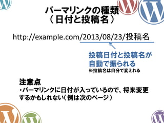 パーマリンクの種類
（日付と投稿名）
http://example.com/2013/08/23/投稿名
投稿日付と投稿名が
自動で振られる
※投稿名は自分で変えれる
注意点
・パーマリンクに日付が入っているので、将来変更
するかもしれない（例は次のページ）
 