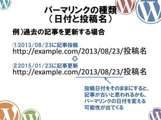 パーマリンクの種類
（日付と投稿名）
http://example.com/2013/08/23/投稿名
例）過去の記事を更新する場合
①2013/08/23に記事投稿
http://example.com/2013/08/23/投稿名
②2015/01/23に記事更新
投稿日付をそのままにすると、
記事が古いと思われるかも。
パーマリンクの日付を変える
可能性が出てくる
 