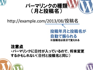 パーマリンクの種類
（月と投稿名）
http://example.com/2013/08/投稿名
投稿年月と投稿名が
自動で振られる
※投稿名は自分で変えれる
注意点
・パーマリンクに日付が入っているので、将来変更
するかもしれない（日付と投稿名と同じ）
 