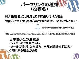 例）「投稿名」のURLをどこかに張り付けた場合
パーマリンクの種類
（投稿名）
日本語URLの注意点
・シェアしたとき見づらい
・メールに張り付けた場合、全部を認識せずにリン
ク切れする場合がある
http://example.com/wordpress%e3%81%8b%e3%82%89%e3%83
TwitterやFacebookなどに張り付けると
http://example.com/WordPressのパーマリンクについて
 