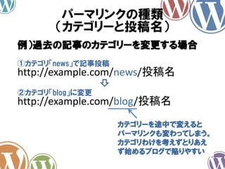 パーマリンクの種類
（カテゴリーと投稿名）
http://example.com/news/投稿名
例）過去の記事のカテゴリーを変更する場合
①カテゴリ「news」で記事投稿
http://example.com/blog/投稿名
②カテゴリ「blog」に変更
カテゴリーを途中で変えると
パーマリンクも変わってしまう。
カテゴリわけを考えずとりあえ
ず始めるブログで陥りやすい
 