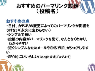 おすすめのパーマリンク設定
（投稿名）
おすすめの点
・日付、カテゴリの変更によってのパーマリンクが影響を
うけない（永久に変わらない）
・シンプルで短い
・投稿の内容がパーマリンクを見て、なんとなくわかり、
わかりやすい
・短くシンプルなためメールやSNSでURLがシェアしやす
い
・SEO的にいいらしい（Google公式ブログより）
 