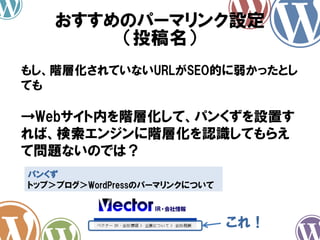 おすすめのパーマリンク設定
（投稿名）
もし、階層化されていないURLがSEO的に弱かったとし
ても
→Webサイト内を階層化して、パンくずを設置す
れば、検索エンジンに階層化を認識してもらえ
て問題ないのでは？
パンくず
トップ＞ブログ＞WordPressのパーマリンクについて
これ！
 