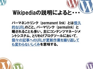 Wikipediaの説明によると・・・
パーマネントリンク (permanent link) とは恒久
的なURLのこと。パーマリンク (permalink) と
略されることも多い。主にコンテンツマネージメ
ントシステム、とりわけブログツールにおいて、
個々の記事へのURLが更新作業を繰り返して
も変わらないしくみを意味する。
 