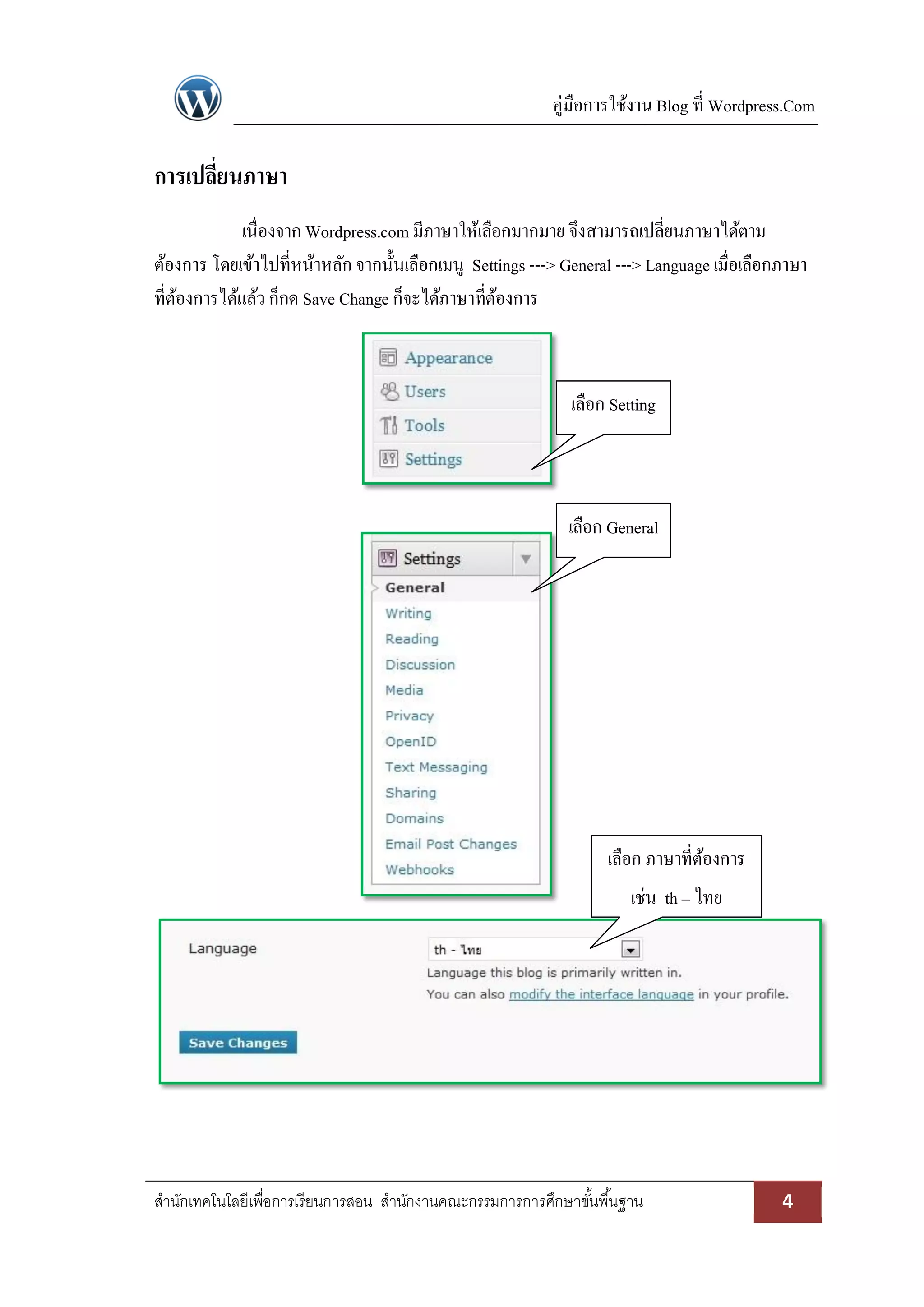 คู่มือการใช้งาน Blog ที่ Wordpress.Com
สานักเทคโนโลยีเพื่อการเรียนการสอน สานักงานคณะกรรมการการศึกษาขั้นพื้นฐาน 4
การเปลี่ยนภาษา
เนื่องจาก Wordpress.com มีภาษาให้เลือกมากมาย จึงสามารถเปลี่ยนภาษาได้ตาม
ต้องการ โดยเข้าไปที่หน้าหลัก จากนั้นเลือกเมนู Settings ---> General ---> Language เมื่อเลือกภาษา
ที่ต้องการได้แล้ว ก็กด Save Change ก็จะได้ภาษาที่ต้องการ
เลือก Setting
เลือก General
เลือก ภาษาที่ต้องการ
เช่น th – ไทย
 