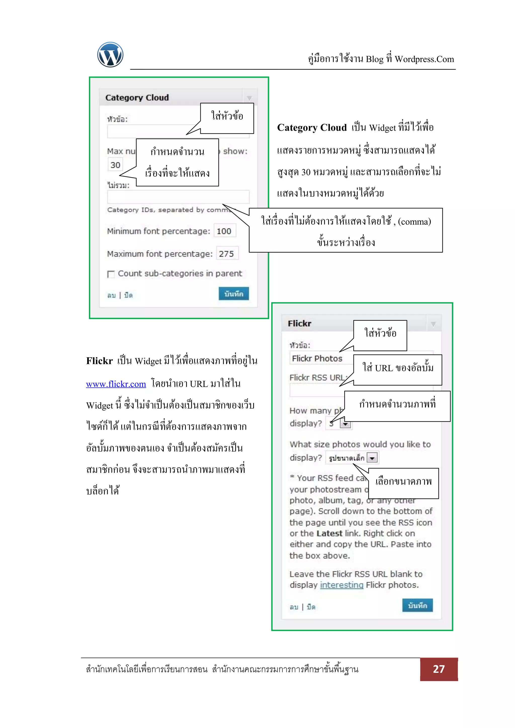 คู่มือการใช้งาน Blog ที่ Wordpress.Com
สานักเทคโนโลยีเพื่อการเรียนการสอน สานักงานคณะกรรมการการศึกษาขั้นพื้นฐาน 27
Category Cloud เป็น Widgetที่มีไว้เพื่อ
แสดงรายการหมวดหมู่ ซึ่งสามารถแสดงได้
สูงสุด 30 หมวดหมู่ และสามารถเลือกที่จะไม่
แสดงในบางหมวดหมู่ได้ด้วย
Flickr เป็น Widget มีไว้เพื่อแสดงภาพที่อยู่ใน
www.flickr.com โดยนาเอา URL มาใส่ใน
Widget นี้ ซึ่งไม่จาเป็นต้องเป็นสมาชิกของเว็บ
ไซด์ก็ได้แต่ในกรณีที่ต้องการแสดงภาพจาก
อัลบั้มภาพของตนเอง จาเป็นต้องสมัครเป็น
สมาชิกก่อน จึงจะสามารถนาภาพมาแสดงที่
บล็อกได้
ใส่หัวข้อ
ใส่ URL ของอัลบั้ม
เลือกขนาดภาพ
กาหนดจานวนภาพที่
แสดง
ใส่หัวข้อ
กาหนดจานวน
เรื่องที่จะให้แสดง
ใส่เรื่องที่ไม่ต้องการให้แสดงโดยใช้, (comma)
ขั้นระหว่างเรื่อง
 