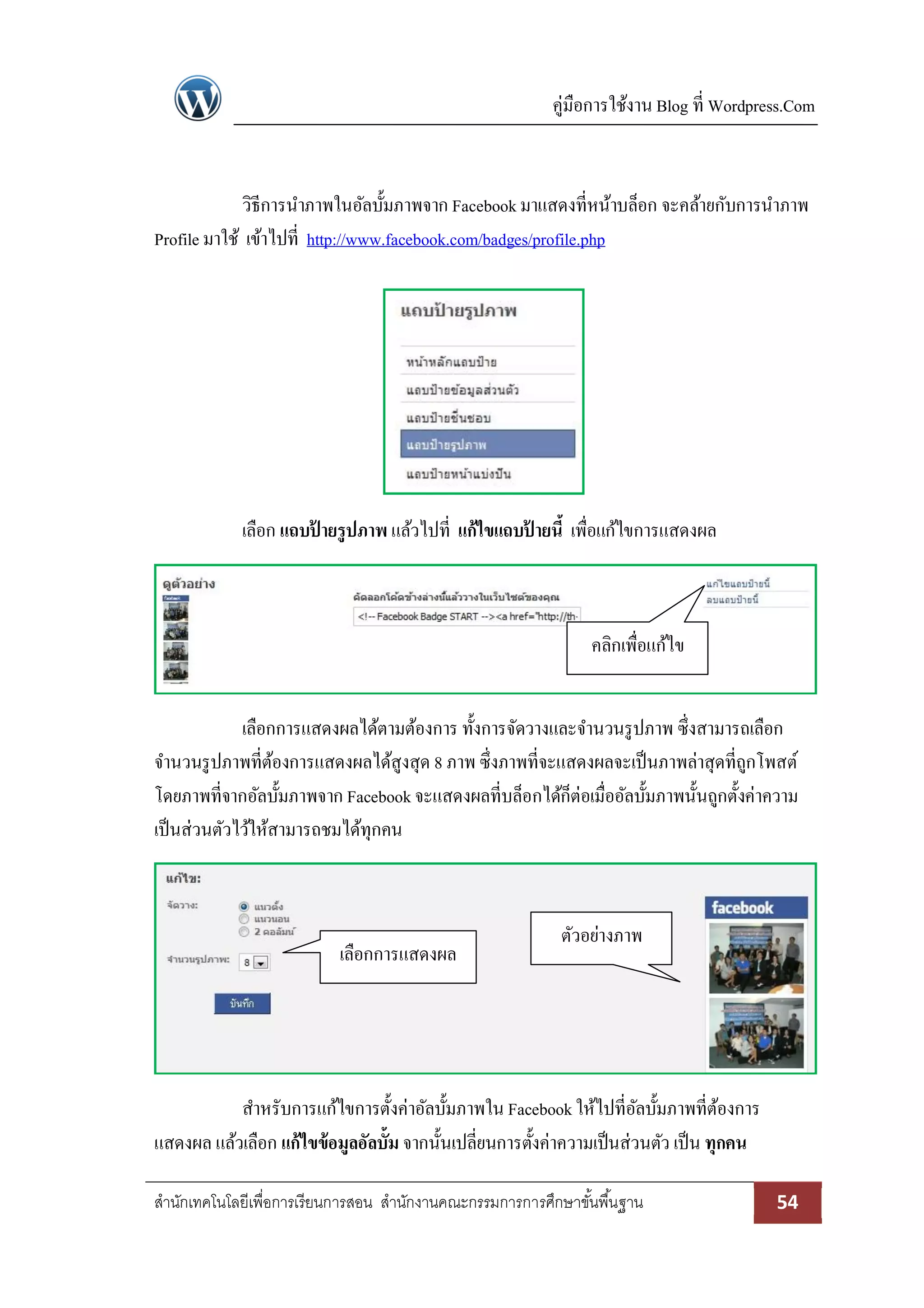 คู่มือการใช้งาน Blog ที่ Wordpress.Com
สานักเทคโนโลยีเพื่อการเรียนการสอน สานักงานคณะกรรมการการศึกษาขั้นพื้นฐาน 54
วิธีการนาภาพในอัลบั้มภาพจาก Facebookมาแสดงที่หน้าบล็อก จะคล้ายกับการนาภาพ
Profile มาใช้ เข้าไปที่ http://www.facebook.com/badges/profile.php
เลือก แถบป้ ายรูปภาพ แล้วไปที่ แก้ไขแถบป้ ายนี้ เพื่อแก้ไขการแสดงผล
เลือกการแสดงผลได้ตามต้องการ ทั้งการจัดวางและจานวนรูปภาพ ซึ่งสามารถเลือก
จานวนรูปภาพที่ต้องการแสดงผลได้สูงสุด 8 ภาพ ซึ่งภาพที่จะแสดงผลจะเป็นภาพล่าสุดที่ถูกโพสต์
โดยภาพที่จากอัลบั้มภาพจาก Facebookจะแสดงผลที่บล็อกได้ก็ต่อเมื่ออัลบั้มภาพนั้นถูกตั้งค่าความ
เป็นส่วนตัวไว้ให้สามารถชมได้ทุกคน
สาหรับการแก้ไขการตั้งค่าอัลบั้มภาพใน Facebookให้ไปที่อัลบั้มภาพที่ต้องการ
แสดงผล แล้วเลือก แก้ไขข้อมูลอัลบั้ม จากนั้นเปลี่ยนการตั้งค่าความเป็นส่วนตัว เป็น ทุกคน
คลิกเพื่อแก้ไข
เลือกการแสดงผล
ตัวอย่างภาพ
 