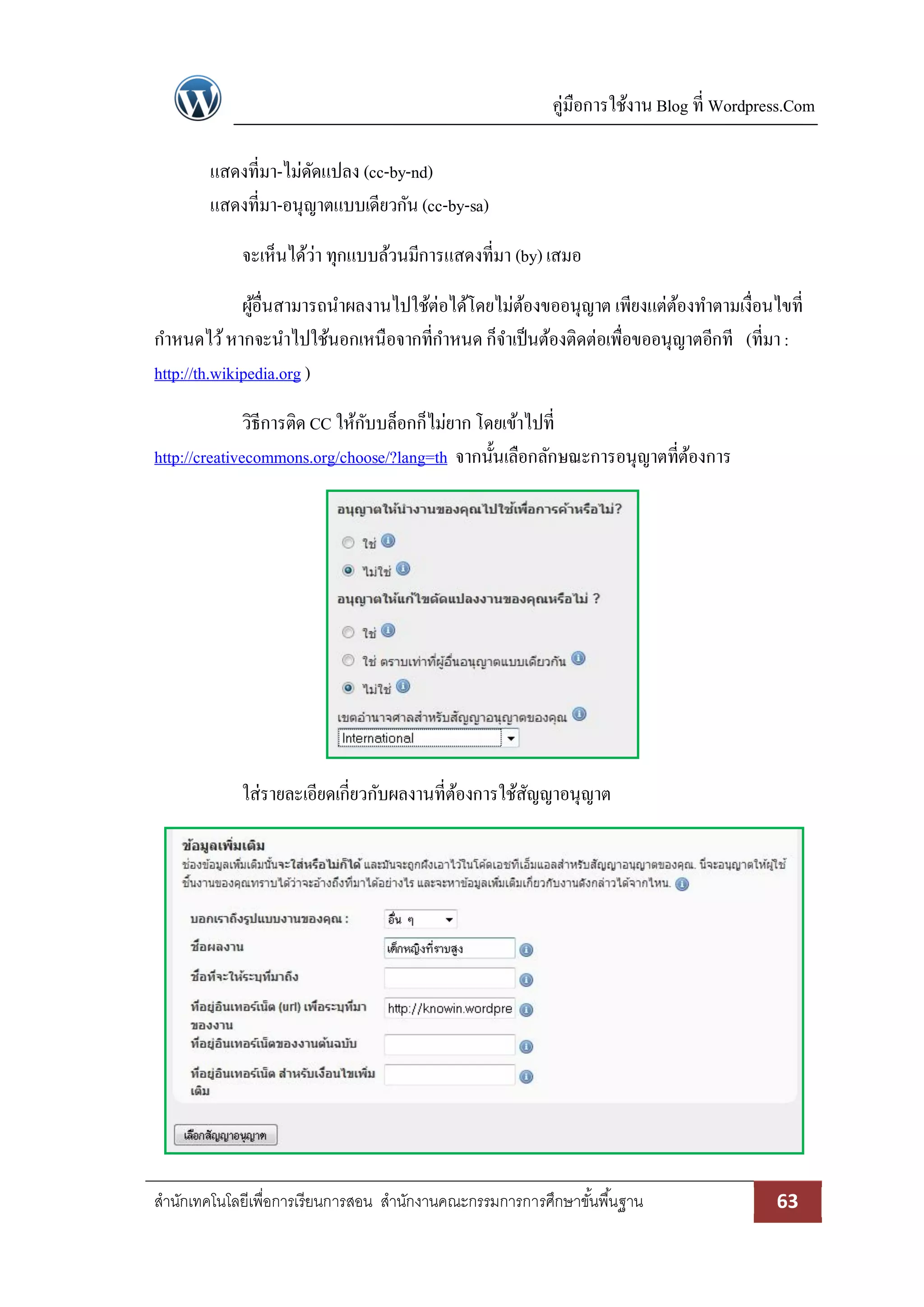 คู่มือการใช้งาน Blog ที่ Wordpress.Com
สานักเทคโนโลยีเพื่อการเรียนการสอน สานักงานคณะกรรมการการศึกษาขั้นพื้นฐาน 63
แสดงที่มา-ไม่ดัดแปลง (cc-by-nd)
แสดงที่มา-อนุญาตแบบเดียวกัน (cc-by-sa)
จะเห็นได้ว่า ทุกแบบล้วนมีการแสดงที่มา (by) เสมอ
ผู้อื่นสามารถนาผลงานไปใช้ต่อได้โดยไม่ต้องขออนุญาต เพียงแต่ต้องทาตามเงื่อนไขที่
กาหนดไว้หากจะนาไปใช้นอกเหนือจากที่กาหนด ก็จาเป็นต้องติดต่อเพื่อขออนุญาตอีกที (ที่มา:
http://th.wikipedia.org )
วิธีการติด CC ให้กับบล็อกก็ไม่ยาก โดยเข้าไปที่
http://creativecommons.org/choose/?lang=th จากนั้นเลือกลักษณะการอนุญาตที่ต้องการ
ใส่รายละเอียดเกี่ยวกับผลงานที่ต้องการใช้สัญญาอนุญาต
 