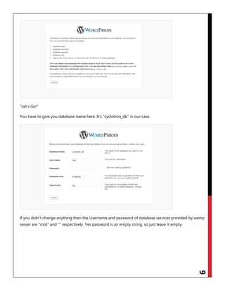 9
“Let‟s Go!”
You have to give you database name here. It‟s “cyclotron_db” in our case.
If you didn‟t change anything then the Username and password of database services provided by wamp
server are “root” and “” respectively. Yes password is an empty string, so just leave it empty.
 
