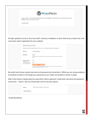 10
All right sparky! It‟s time to “Run the install”. And your installation is done. Now all you need to do is do
some basic admin registration for your website.
Be careful and choose a good username and password and remember it. While you are using wordpress
at localhost, its best to not forget your password as you might not be able to recover it easily.
Well, to be honest, I always kept the used admin-admin approach. I kept both username and password
to be same – “admin”. But one should take care for security reasons.
“Install WordPress”
 