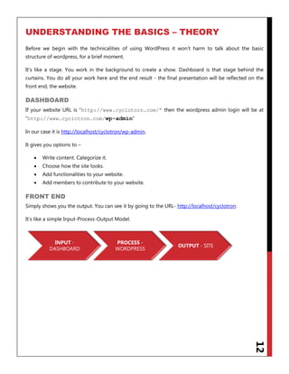 12
UNDERSTANDING THE BASICS – THEORY
Before we begin with the technicalities of using WordPress it won‟t harm to talk about the basic
structure of wordpress, for a brief moment.
It‟s like a stage. You work in the background to create a show. Dashboard is that stage behind the
curtains. You do all your work here and the end result - the final presentation will be reflected on the
front end, the website.
DASHBOARD
If your website URL is “http://www.cyclotorn.com/” then the wordpress admin login will be at
“http://www.cyclotron.com/wp-admin“
In our case it is http://localhost/cyclotron/wp-admin.
It gives you options to –
 Write content. Categorize it.
 Choose how the site looks.
 Add functionalities to your website.
 Add members to contribute to your website.
FRONT END
Simply shows you the output. You can see it by going to the URL- http://localhost/cyclotron.
It‟s like a simple Input-Process-Output Model.
INPUT -
DASHBOARD
PROCESS -
WORDPRESS
OUTPUT - SITE
 