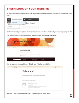 14
FRESH LOOK OF YOUR WEBSITE
IN your dashboard, in the top-left corner, you‟ll see a dropdown hang to the name of you website. “Visit
site”.
Click on it to visit your website. Your website will look something like this if you are using wordpress 3.6.
The default theme for Wordpress 3.6 is “twentythirteen” and it looks like below.
How a post looks like – Click on “Hello world!”.
And that‟s how a comment looks like – “One thought on „Hello World‟”.
 