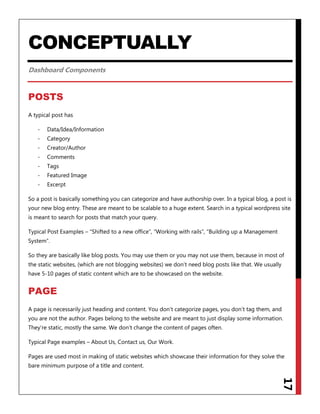 17
CONCEPTUALLY
Dashboard Components
POSTS
A typical post has
- Data/Idea/Information
- Category
- Creator/Author
- Comments
- Tags
- Featured Image
- Excerpt
So a post is basically something you can categorize and have authorship over. In a typical blog, a post is
your new blog entry. These are meant to be scalable to a huge extent. Search in a typical wordpress site
is meant to search for posts that match your query.
Typical Post Examples – “Shifted to a new office”, “Working with rails”, “Building up a Management
System”.
So they are basically like blog posts. You may use them or you may not use them, because in most of
the static websites, (which are not blogging websites) we don‟t need blog posts like that. We usually
have 5-10 pages of static content which are to be showcased on the website.
PAGE
A page is necessarily just heading and content. You don‟t categorize pages, you don‟t tag them, and
you are not the author. Pages belong to the website and are meant to just display some information.
They‟re static, mostly the same. We don‟t change the content of pages often.
Typical Page examples – About Us, Contact us, Our Work.
Pages are used most in making of static websites which showcase their information for they solve the
bare minimum purpose of a title and content.
 