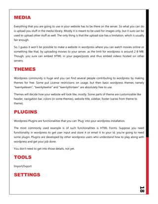 18
MEDIA
Everything that you are going to use in your website has to be there on the server. So what you can do
is upload you stuff in the media library. Mostly it is meant to be used for images only, but it sure can be
used to upload other stuff as well. The only thing is that the upload size has a limitation, which is usually
fair enough.
So, I guess it won‟t be possible to make a website in wordpress where you can watch movies online or
something like that, by uploading movies to your server, as the limit for wordpress is around 2-8 MB.
Though, you sure can embed HTML in your pages/posts and thus embed videos hosted on other
servers.
THEMES
Wordpress community is huge and you can find several people contributing to wordpress by making
themes for free. Some put License restrictions on usage, but then basic wordpress themes namely
“twentyeleven”, “twentytwelve” and “twentythirteen” are absolutely free to use.
Themes will decide how your website will look like, mostly. Some parts of theme are customizable like
header, navigation bar, colors (in some themes), website title, sidebar, footer (varies from theme to
theme).
PLUGINS
Wordpress Plugins are functionalities that you can „Plug‟ into your wordpress installation.
The most commonly used example is of such functionalities is HTML Forms. Suppose you need
functionality in wordpress to get user input and store it or email it to your id, you‟re going to need
some plugin. Plugins are developed by other wordpress users who understand how to play along with
wordpress and get your job done.
You don‟t need to get into those details, not yet.
TOOLS
Import/Export
SETTINGS
 