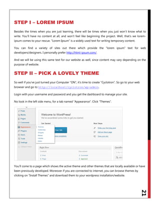 21
STEP I – LOREM IPSUM
Besides the times when you are just learning, there will be times when you just won‟t know what to
write. You‟ll have no content at all, and won‟t feel like beginning the project. Well, that‟s we lorem-
ipsum comes to your rescue. “Lorem Ipsum” is a widely used text for writing temporary content.
You can find a variety of sites out there which provide the “lorem ipsum” text for web
developers/designers. I personally prefer http://html-ipsum.com/.
And we will be using this same text for our website as well, since content may vary depending on the
purpose of website.
STEP II – PICK A LOVELY THEME
So well if you‟ve just turned your Computer “ON”, it‟s time to create “Cyclotron”. So go to your web
browser and go to .http://localhost/cyclotron/wp-admin
Login with your username and password and you get the dashboard to manage your site.
No look in the left side menu, for a tab named “Appearance”. Click “Themes”.
You‟ll come to a page which shows the active theme and other themes that are locally available or have
been previously developed. Moreover if you are connected to internet, you can browse themes by
clicking on “Install Themes” and download them to your wordpress installation/website.
 