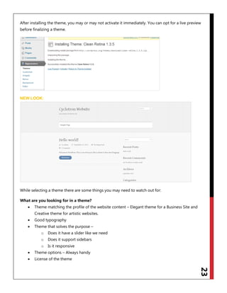 23
After installing the theme, you may or may not activate it immediately. You can opt for a live preview
before finalizing a theme.
NEW LOOK:
While selecting a theme there are some things you may need to watch out for:
What are you looking for in a theme?
 Theme matching the profile of the website content – Elegant theme for a Business Site and
Creative theme for artistic websites.
 Good typography
 Theme that solves the purpose –
o Does it have a slider like we need
o Does it support sidebars
o Is it responsive
 Theme options – Always handy
 License of the theme
 