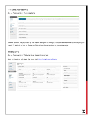 24
THEME OPTIONS
Go to Appearance > Theme options
Theme options are provided by the theme designer to help you customize the theme according to your
need. I‟ll leave it to you to figure out how to use these options to your advantage.
WIDGETS
Go to Appearance > Widgets. Keep it open in one tab.
And in the other tab open the front end http://localhost/cyclotron.
 