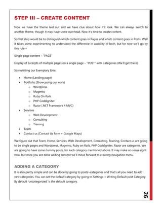 26
STEP III – CREATE CONTENT
Now we have the theme laid out and we have clue about how it‟ll look. We can always switch to
another theme, though it may have some overhead. Now it‟s time to create content.
So first step would be to distinguish which content goes in Pages and which content goes in Posts. Well
it takes some experimenting to understand the difference in usability of both, but for now we‟ll go by
this rule –
Single page content – “PAGE”
Display of Excerpts of multiple pages on a single page – “POST” with Categories (We‟ll get there)
So revisiting our Exemplary Idea:
 Home (Landing page)
 Portfolio (Showcasing our work)
o Wordpress
o Magento
o Ruby On Rails
o PHP CodeIgniter
o Razor (.NET Framework 4 MVC)
 Services
o Web Development
o Consulting
o Training
 Team
 Contact us (Contact Us form + Google Maps)
We figure out that Team, Home, Services, Web Development, Consulting, Training, Contact us are going
to be single pages and Wordpress, Magento, Ruby on Rails, PHP CodeIgniter, Razor are categories. We
are going to have some dummy posts, for each category mentioned above. It may make no sense right
now, but once you are done adding content we‟ll move forward to creating navigation menu.
ADDING A CATEGORY
It is also pretty simple and can be done by going to posts>categories and that‟s all you need to add
new categories. You can set the default category by going to Settings > Writing Default post Category.
By default „uncategorized‟ is the default category.
 