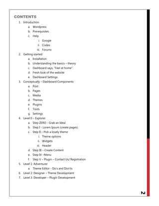 2
CONTENTS
1. Introduction
a. Wordpress
b. Prerequisites
c. Help
i. Google
ii. Codex
iii. Forums
2. Getting started
a. Installation
b. Understanding the basics – theory
c. Dashboard says, “Feel at home”.
d. Fresh look of the website
e. Dashboard Settings
3. Conceptually – Dashboard Components
a. Post
b. Pages
c. Media
d. Themes
e. Plugins
f. Tools
g. Settings
4. Level 0 – Explorer
a. Step ZERO - Grab an Idea!
b. Step I - Lorem Ipsum (create pages)
c. Step II – Pick a lovely theme
i. Theme options
ii. Widgets
iii. Header
d. Step III – Create Content
e. Step IV –Menu
f. Step V – Plugin – Contact Us/ Registration
5. Level 1: Adventurer
a. Theme Editor - Do‟s and Don‟ts
6. Level 2: Designer – Theme Development
7. Level 3: Developer – Plugin Development
 