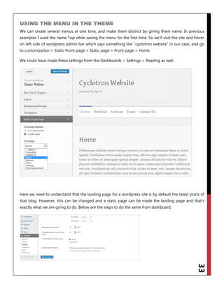 33
USING THE MENU IN THE THEME
We can create several menus at one time, and make them distinct by giving them name. In previous
examples I used the name Top while saving the menu for the first time. So we‟ll visit the site and hover
on left side of wordpress admin bar which says something like “cyclotron website” in our case, and go
to customization > Static Front page > Static page > Front page > Home.
We could have made these settings from the Dashboards > Settings > Reading as well.
Here we need to understand that the landing page for a wordpress site is by default the latest posts of
that blog. However, this can be changed and a static page can be made the landing page and that‟s
exactly what we are going to do. Below are the steps to do the same from dashboard.
 