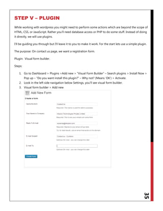 35
STEP V – PLUGIN
While working with wordpress you might need to perform some actions which are beyond the scope of
HTML, CSS, or JavaScript. Rather you‟ll need database access or PHP to do some stuff. Instead of doing
it directly, we will use plugins.
I‟ll be guiding you through but I‟ll leave it to you to make it work. For the start lets use a simple plugin.
The purpose: On contact us page, we want a registration form.
Plugin: Visual form builder.
Steps:
1. Go to Dashboard > Plugins >Add new > “Visual Form Builder” – Search plugins > Install Now >
Pop up – “Do you want install this plugin?” – Why not? (Means „OK‟) > Activate.
2. Look in the left side navigation below Settings, you‟ll see visual form builder.
3. Visual form builder > Add new
 