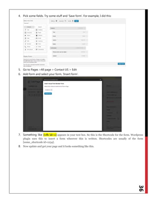 36
4. Pick some fields. Try some stuff and „Save form‟. For example, I did this:
5. Go to Pages >All page > Contact US > Edit
6. Add form and select your form, „Insert form‟.
7. Something like [vfb id=1] appears in your text box. So this is the Shortcode for the form. Wordpress
plugin uses this to insert a form wherever this is written. Shortcodes are usually of the form
[some_shortcode id=1234].
8. Now update and got your page and it looks something like this.
 