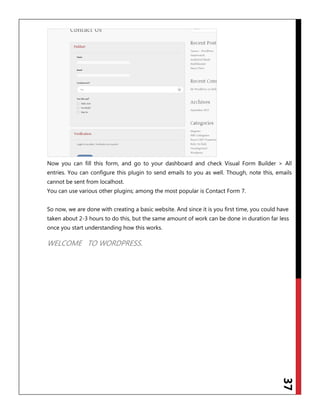 37
Now you can fill this form, and go to your dashboard and check Visual Form Builder > All
entries. You can configure this plugin to send emails to you as well. Though, note this, emails
cannot be sent from localhost.
You can use various other plugins; among the most popular is Contact Form 7.
So now, we are done with creating a basic website. And since it is you first time, you could have
taken about 2-3 hours to do this, but the same amount of work can be done in duration far less
once you start understanding how this works.
WELCOME TO WORDPRESS.
 