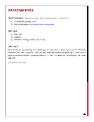 4
PREREQUISITES
SOFTWARES (ASSUMING YOU ARE WORKING WITH WINDOWS)
1. Local Server e.g. Wamp Server
2. Wordpress (Zipped) - http://wordpress.org/download/
SKILLS
1. HTML, CSS
2. JavaScript
3. PHP (Won‟t harm you to know the basics)
AN IDEA
What exactly are you planning to create? If you have one, that is great. Try to use this tutorial to
implement your idea. If you don‟t have one, well, we have to begin somewhere, right? So we‟ll take a
general example to walk you through the basic to kick start right away. But I‟d still suggest the former
approach.
(Some fancy lines)
 