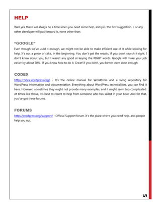5
HELP
Well yes, there will always be a time when you need some help, and yes, the first suggestion, I, or any
other developer will put forward is, none other than:
“GOOGLE”
Even though we‟ve used it enough, we might not be able to make efficient use of it while looking for
help. It‟s not a piece of cake, in the beginning. You don‟t get the results, if you don‟t search it right. I
don‟t know about you, but I wasn‟t any good at keying the RIGHT words. Google will make your job
easier by about 70%. If you know how to do it, Great! If you don‟t, you better learn soon enough.
CODEX
http://codex.wordpress.org/ - It‟s the online manual for WordPress and a living repository for
WordPress information and documentation. Everything about WordPress technicalities, you can find it
here. However, sometimes they might not provide many examples, and it might seem too complicated.
At times like those, it‟s best to resort to help from someone who has sailed in your boat. And for that,
you‟ve got these forums.
FORUMS
http://wordpress.org/support/ - Official Support forum. It‟s the place where you need help, and people
help you out.
 