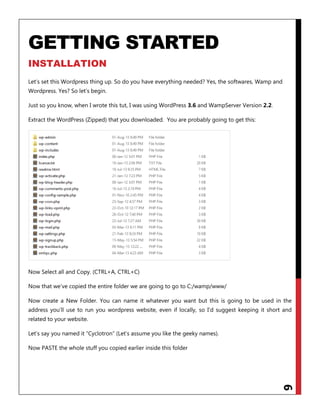 6
GETTING STARTED
INSTALLATION
Let‟s set this Wordpress thing up. So do you have everything needed? Yes, the softwares, Wamp and
Wordpress. Yes? So let‟s begin.
Just so you know, when I wrote this tut, I was using WordPress 3.6 and WampServer Version 2.2.
Extract the WordPress (Zipped) that you downloaded. You are probably going to get this:
Now Select all and Copy. (CTRL+A, CTRL+C)
Now that we‟ve copied the entire folder we are going to go to C:/wamp/www/
Now create a New Folder. You can name it whatever you want but this is going to be used in the
address you‟ll use to run you wordpress website, even if locally, so I‟d suggest keeping it short and
related to your website.
Let‟s say you named it “Cyclotron” (Let‟s assume you like the geeky names).
Now PASTE the whole stuff you copied earlier inside this folder
 