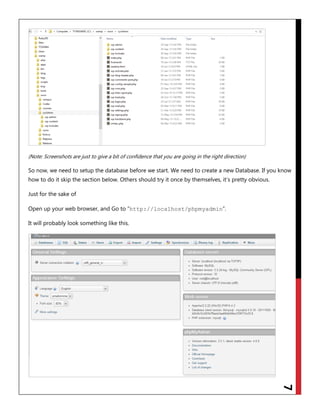7
(Note: Screenshots are just to give a bit of confidence that you are going in the right direction)
So now, we need to setup the database before we start. We need to create a new Database. If you know
how to do it skip the section below. Others should try it once by themselves, it‟s pretty obvious.
Just for the sake of
Open up your web browser, and Go to “http://localhost/phpmyadmin”.
It will probably look something like this.
 